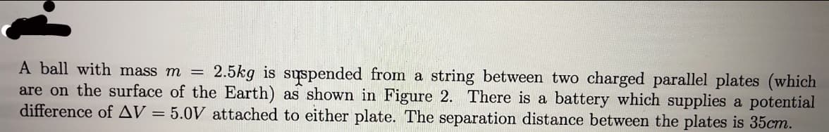 2.5kg is suspended from a string between two charged parallel plates (which
A ball with mass m =
are on the surface of the Earth) as shown in Figure 2. There is a battery which supplies a potential
difference of AV = 5.0V attached to either plate. The separation distance between the plates is 35cm.
