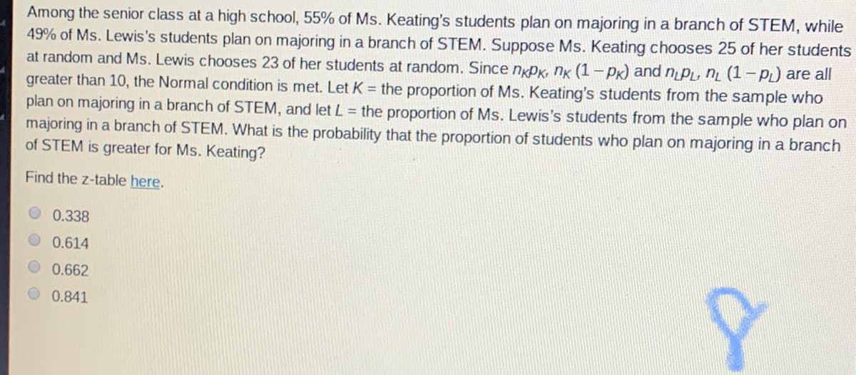 Among the senior class at a high school, 55% of Ms. Keating's students plan on majoring in a branch of STEM, while
49% of Ms. Lewis's students plan on majoring in a branch of STEM. Suppose Ms. Keating chooses 25 of her students
at random and Ms. Lewis chooses 23 of her students at random. Since ngPK, nk (1 - Pk) and n PL, n̟ (1-PL) are all
greater than 10, the Normal condition is met. Let K = the proportion of Ms. Keating's students from the sample who
plan on majoring in a branch of STEM, and let L= the proportion of Ms. Lewis's students from the sample who plan on
majoring in a branch of STEM. What is the probability that the proportion of students who plan on majoring in a branch
of STEM is greater for Ms. Keating?
Find the z-table here.
0.338
0.614
0.662
0.841

