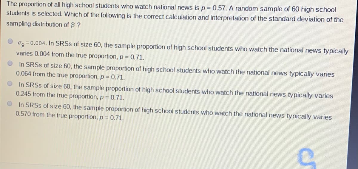 The proportion of all high school students who watch national news is p = 0.57. A random sample of 60 high school
students is selected. Which of the following is the correct calculation and interpretation of the standard deviation of the
sampling distribution of p ?
= 0.004. In SRSS of size 60, the sample proportion of high school students who watch the national news typically
varies 0.004 from the true proportion, p= 0.71.
In SRSS of size 60, the sample proportion of high school students who watch the national news typically varies
0.064 from the true proportion, p = 0.71.
In SRSS of size 60, the sample proportion
0.245 from the true proportion, p = 0.71.
high school students who watch the national news typicaly varies
In SRSS of size 60, the sample proportion of high school students who watch the national news typically varies
0.570 from the true proportion, p = 0.71.
