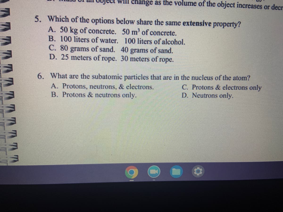 TATT
change as the volume of the object increases or decr
5. Which of the options below share the same extensive property?
A. 50 kg of concrete. 50 m³ of concrete.
B. 100 liters of water.
100 liters of alcohol.
C. 80 grams of sand. 40 grams of sand.
D. 25 meters of rope. 30 meters of rope.
6. What are the subatomic particles that are in the nucleus of the atom?
A. Protons, neutrons, & electrons.
C. Protons & electrons only
B. Protons & neutrons only.
D. Neutrons only.