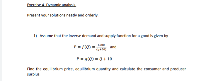 Present your solutions neatly and orderly.
1) Assume that the inverse demand and supply function for a good is given by
P = f(Q) ;
6000
and
(q+50)
P = g(Q) = Q + 10
Find the equilibrium price, equilibrium quantity and calculate the consumer and producer
surplus.
