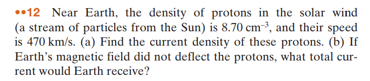 ••12 Near Earth, the density of protons in the solar wind
(a stream of particles from the Sun) is 8.70 cm-³, and their speed
is 470 km/s. (a) Find the current density of these protons. (b) If
Earth's magnetic field did not deflect the protons, what total cur-
rent would Earth receive?
