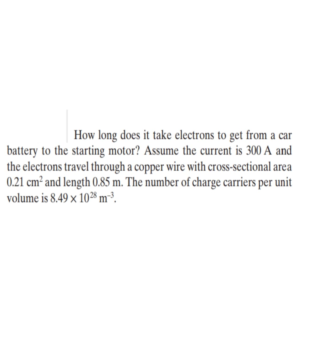 How long does it take electrons to get from a car
battery to the starting motor? Assume the current is 300 A and
the electrons travel through a copper wire with cross-sectional area
0.21 cm² and length 0.85 m. The number of charge carriers per unit
volume is 8.49 x 1028 m-³.
