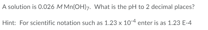 A solution is 0.026 M Mn(OH)7. What is the pH to 2 decimal places?
Hint: For scientific notation such as 1.23 x 104 enter is as 1.23 E-4
