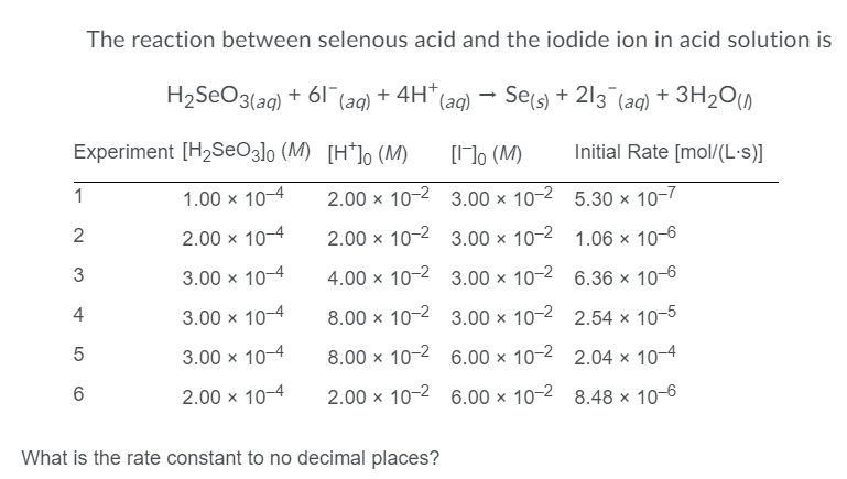 The reaction between selenous acid and the iodide ion in acid solution is
H2SEO3(aq) + 61 (aq)*
+ 4H* (aq)
Sels) + 213 (ag) + 3H2O0
Experiment [H2SEO3]o (M) [H*]o (M)
[]o (M)
Initial Rate [mol/(L·s)]
1
1.00 x 10-4
2.00 x 10-2 3.00 × 10-2 5.30 × 10-7
2
2.00 x 10-4
2.00 x 10-2 3.00 × 10-2 1.06 × 10-6
3
3.00 x 10-4
4.00 x 10-2 3.00 x 10-2 6.36 × 10-6
4
3.00 x 10-4
8.00 x 10-2 3.00 × 10-2 2.54 × 10-5
3.00 x 10-4
8.00 x 10-2 6.00 × 10-2 2.04 × 10–4
6
2.00 x 10-4
2.00 x 10-2 6.00 × 10-2 8.48 × 10-6
What is the rate constant to no decimal places?
