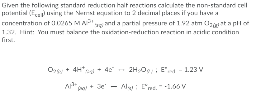 Given the following standard reduction half reactions calculate the non-standard cell
potential (Ecell) using the Nernst equation to 2 decimal places if you have a
concentration of 0.0265 M AI3+ (ag) and a partial pressure of 1.92 atm O2(e) at a pH of
1.32. Hint: You must balance the oxidation-reduction reaction in acidic condition
first.
O2(8) + 4H*
+ 4e
2H20L) ; E°red. = 1.23 V
A13+
(aq)
+ Зе
Al (s) ; E°red. = -1.66 V
