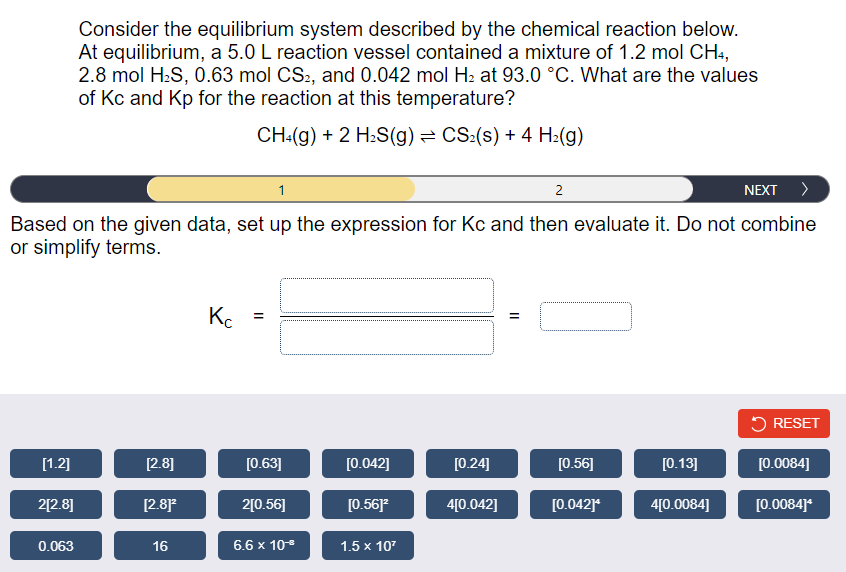 Consider the equilibrium system described by the chemical reaction below.
At equilibrium, a 5.0 L reaction vessel contained a mixture of 1.2 mol CH4,
2.8 mol H:S, 0.63 mol CS2, and 0.042 mol H2 at 93.0 °C. What are the values
of Kc and Kp for the reaction at this temperature?
CH:(g) + 2 H:S(g) = CS:(s) + 4 H2(g)
1
2
NEXT >
Based on the given data, set up the expression for Kc and then evaluate it. Do not combine
or simplify terms.
K. =
5 RESET
[1.2]
[2.8]
[0.63]
[0.042]
[0.24]
[0.56]
[0.13]
[0.0084]
2[2.8]
[2.8
2[0.56]
[0.56]
4[0.042]
[0.042]*
4[0.0084]
[0.0084]*
0.063
16
6.6 x 10
1.5 x 107
II
