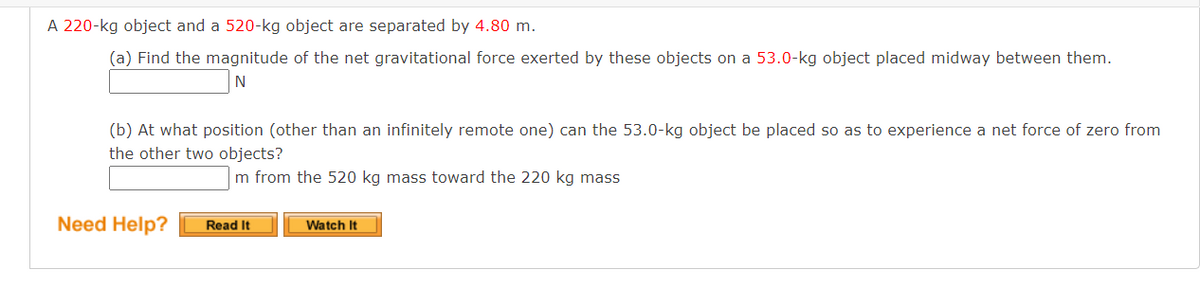 A 220-kg object and a 520-kg object are separated by 4.80 m.
(a) Find the magnitude of the net gravitational force exerted by these objects on a 53.0-kg object placed midway between them.
N
(b) At what position (other than an infinitely remote one) can the 53.0-kg object be placed so as to experience a net force of zero from
the other two objects?
m from the 520 kg mass toward the 220 kg mass
Need Help?
Read It
Watch It
