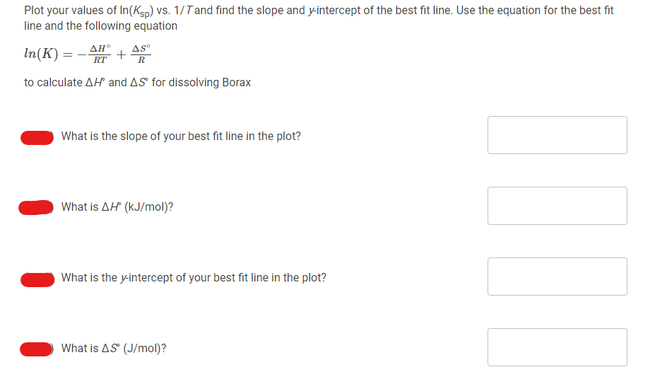 Plot your values of In(Ksp) VS. 1/Tand find the slope and y-intercept of the best fit line. Use the equation for the best fit
line and the following equation
In(K) = - AH°
RT
AS°
R
to calculate AH and AS for dissolving Borax
What is the slope of your best fit line in the plot?
What is AH (kJ/mol)?
What is the y-intercept of your best fit line in the plot?
What is AS (J/mol)?
