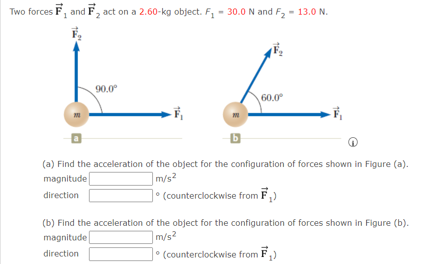 Two forces F, and F, act on a 2.60-kg object. F, = 30.0 N and F2
, andi
13.0 N.
90.0°
60.0°
m
m
(a) Find the acceleration of the object for the configuration of forces shown in Figure (a).
magnitude
|m/s²
direction
° (counterclockwise from F,)
(b) Find the acceleration of the object for the configuration of forces shown in Figure (b).
magnitude
m/s²
direction
° (counterclockwise from F,)
