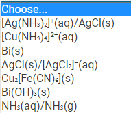 Choose...
[Ag(NH:):]"(aq)/AgCl(s)
[Cu(NH:)-]2-(aq)
Bi(s)
AGCI(s)/[AgCl:]F(aq)
Cu:[Fe(CN)J(s)
Bi(OH):(s)
NH:(aq)/NH:(g)
