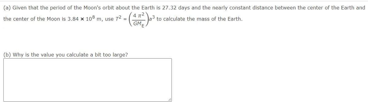 (a) Given that the period of the Moon's orbit about the Earth is 27.32 days and the nearly constant distance between the center of the Earth and
4 π2
a to calculate the mass of the Earth.
GM-
the center of the Moon is 3.84 x 108 m, use T2 =
(b) Why is the value you calculate a bit too large?
