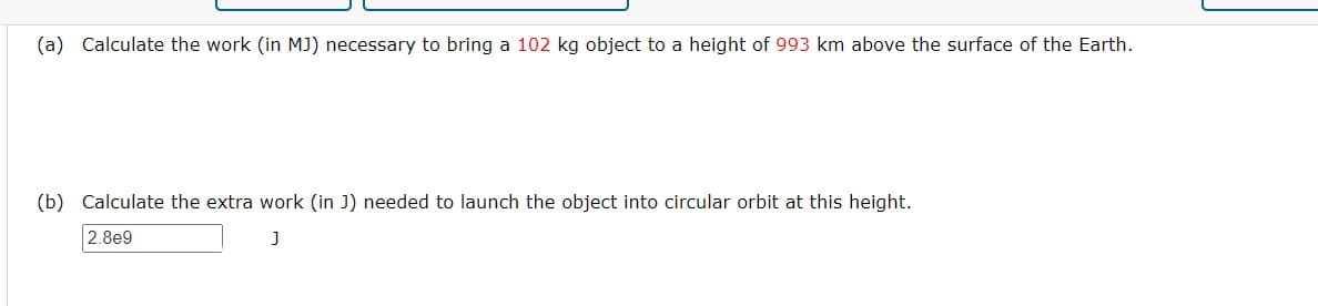 (a) Calculate the work (in MJ) necessary to bring a 102 kg object to a height of 993 km above the surface of the Earth.
(b) Calculate the extra work (in J) needed to launch the object into circular orbit at this height.
2.8e9
