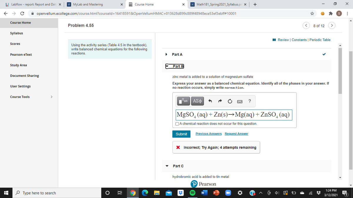 LI Labflow - report: Report and Dat: x
N MyLab and Mastering
N Math181_Spring2021_Syllabus.pc x
Course Home
A openvellum.ecollege.com/course.html?courseld=16418591&OpenVellumHMAC=013628d899c889f48948ece53ef3ebff#10001
Course Home
Problem 4.55
8 of 12
Syllabus
I Review | Constants | Periodic Table
Scores
Using the activity series (Table 4.5 in the textbook),
write balanced chemical equations for the following
reactions.
Pearson eText
Part A
Study Area
Part B
Document Sharing
zinc metal is added to a solution of magnesium sulfate
Express your answer as a balanced chemical equation. Identify all of the phases in your answer. If
no reaction occurs, simply write noreaction.
User Settings
Course Tools
>
ΑΣφ
MgSO, (aq) + Zn(s)→Mg(aq) +ZnSO, (aq)
DA chemical reaction does not occur for this question.
Submit
Previous Answers Request Answer
X Incorrect; Try Again; 4 attempts remaining
Part C
hydrobromic acid is added to tin metal
P Pearson
1:24 PM
P Type here to search
Hi
3/12/2021
近
