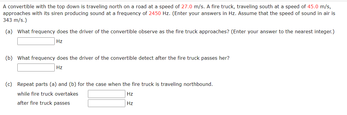A convertible with the top down is traveling north on a road at a speed of 27.0 m/s. A fire truck, traveling south at a speed of 45.0 m/s,
approaches with its siren producing sound at a frequency of 2450 Hz. (Enter your answers in Hz. Assume that the speed of sound in air is
343 m/s.)
(a) What frequency does the driver of the convertible observe as the fire truck approaches? (Enter your answer to the nearest integer.)
Hz
(b) What frequency does the driver of the convertible detect after the fire truck passes her?
Hz
(c) Repeat parts (a) and (b) for the case when the fire truck is traveling northbound.
while fire truck overtakes
Hz
after fire truck passes
Hz

