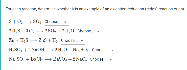 For each reaction, determine whether it is an example of an oxidation-reduction (redox) reaction or not.
S+ 02 → SO2 Choose...
2 H2S + 3 02 → 2 SO2 + 2 H2O Choose..
Zn + H2S
→ ZnS + H, Choose...
H2SO4 + 2 NaOH → 2 H20 + Na,SO4 Choose..
Na2SO4 + BaCl, → BaSO4 + 2 NaCl Choose.

