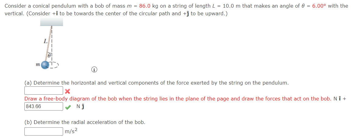 Consider a conical pendulum with a bob of mass m = 86.0 kg on a string of length L = 10.0 m that makes an angle of 0 = 6.00° with the
vertical. (Consider +î to be towards the center of the circular path and +j to be upward.)
(a) Determine the horizontal and vertical components of the force exerted by the string on the pendulum.
Draw a free-body diagram of the bob when the string lies in the plane of the page and draw the forces that act on the bob. N î +
843.66
N ĵ
(b) Determine the radial acceleration of the bob.
m/s2
