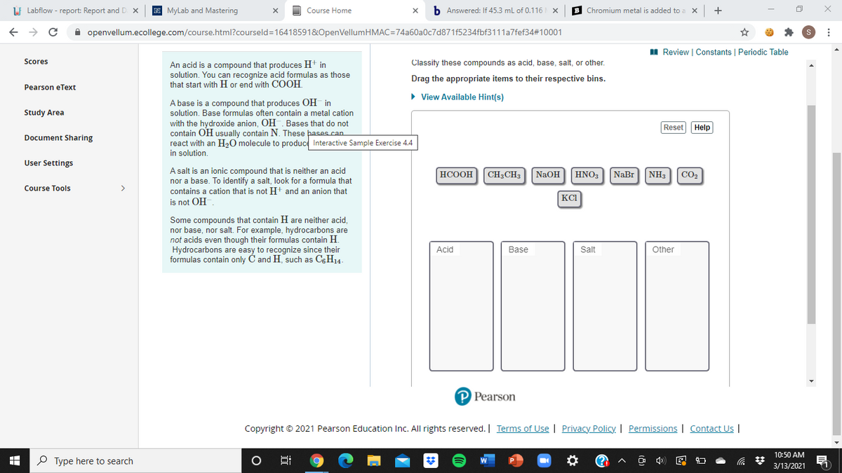 LI Labflow - report: Report and D
MyLab and Mastering
Course Home
b Answered: If 45.3 ml of 0.116 x
B Chromium metal is added to a
+
->
A openvellum.ecollege.com/course.html?courseld=16418591&OpenVellumHMAC=74a60a0c7d871f5234fbf3111a7fef34#10001
I Review | Constants | Periodic Table
Scores
Classity these compounds as acid, base, salt, or other.
An acid is a compound that produces H+ in
solution. You can recognize acid formulas as those
that start with H or end with COOH.
Drag the appropriate items to their respective bins.
Pearson eText
• View Available Hint(s)
A base is a compound that produces OH in
Study Area
solution. Base formulas often contain a metal cation
with the hydroxide anion, OH. Bases that do not
contain OH usually contain N. These þases can
react with an H20 molecule to produce Interactive Sample Exercise 4.4
in solution.
Reset Help
Document Sharing
User Settings
A salt is an ionic compound that is neither an acid
nor a base. To identify a salt, look for a formula that
contains a cation that is not H+ and an anion that
НСООН
CH3CH3
NaOH
HNO3
NaBr
NH3
CO2
Course Tools
>
KCI
is not OH
Some compounds that contain H are neither acid,
nor base, nor salt. For example, hydrocarbons are
not acids even though their formulas contain H.
Hydrocarbons are easy to recognize since their
formulas contain only C and H, such as C6H14.
Acid
Base
Salt
Other
P Pearson
Copyright © 2021 Pearson Education Inc. All rights reserved. | Terms of Use | Privacy Policy. | Permissions | Contact Us |
10:50 AM
P Type here to search
3/13/2021
