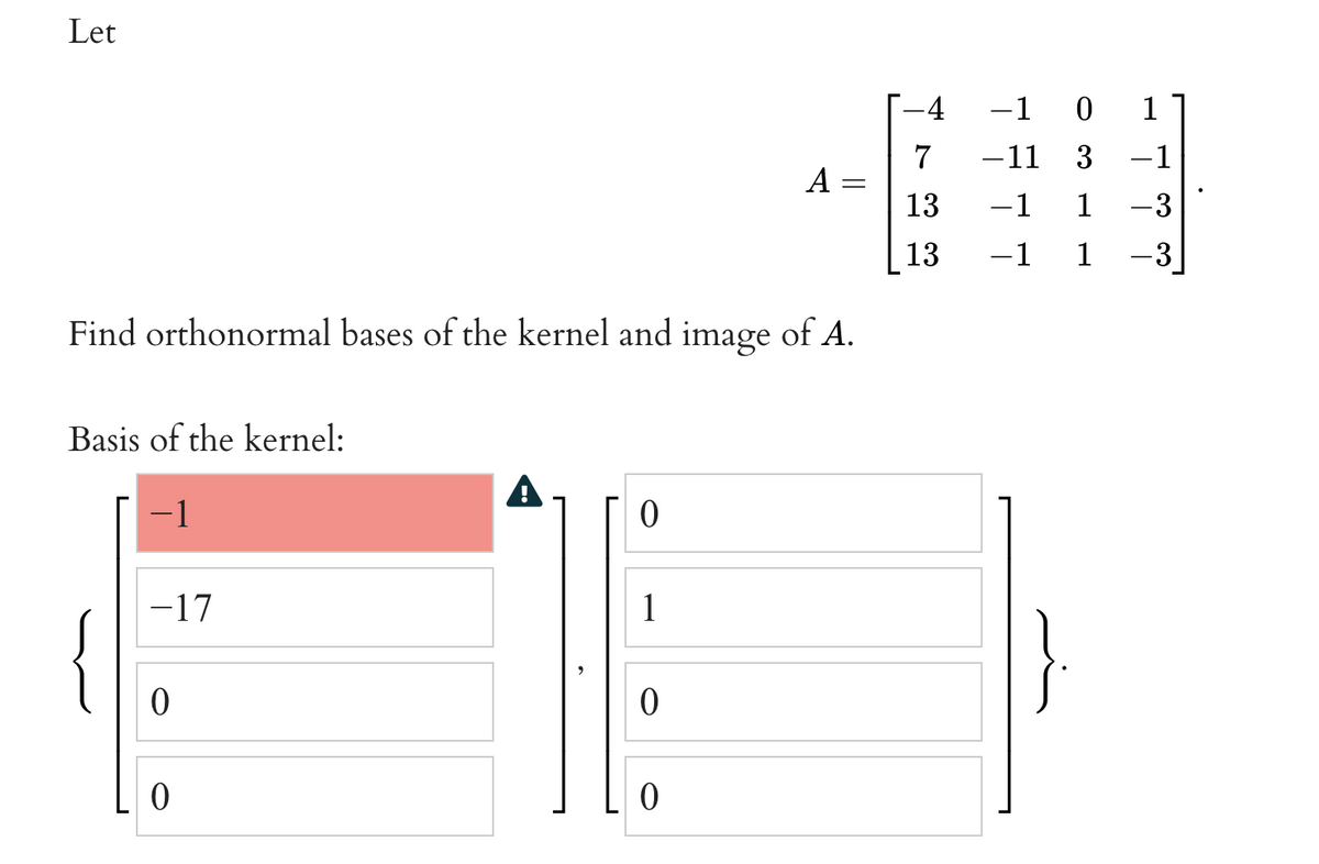 Let
-4
-1 0
1
7
-11
3
-1
A
13
-1
1
-3
13
-1 1
-3
Find orthonormal bases of the kernel and image of A.
Basis of the kernel:
1
-17
1
{
||
