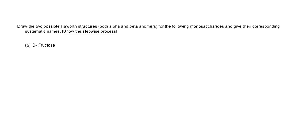 Draw the two possible Haworth structures (both alpha and beta anomers) for the following monosaccharides and give their corresponding
systematic names. [Show the stepwise process]
(a) D- Fructose
