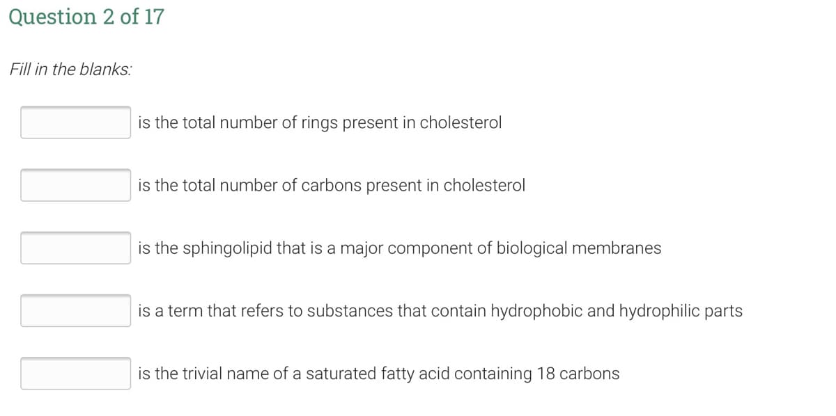 Question 2 of 17
Fill in the blanks:
is the total number of rings present in cholesterol
is the total number of carbons present in cholesterol
is the sphingolipid that is a major component of biological membranes
is a term that refers to substances that contain hydrophobic and hydrophilic parts
is the trivial name of a saturated fatty acid containing 18 carbons
