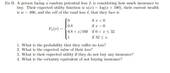 Eu B. A person facing a random potential loss L is considering how much insurance to
buy. Their expected utility function is u(x) = log(x + 100), their current wealth
is w 400, and the cdf of the rand loss L that they face is
0.8
FL(x)=
1
if <0
if x=0
0.8+/160 if 0<<< 32
if 32x.
1. What is the probability that they suffer no loss?
2. What is the expected value of their loss?
3. What is their expected utility if they do not buy any insurance?
4. What is the certainty equivalent of not buying insurance?