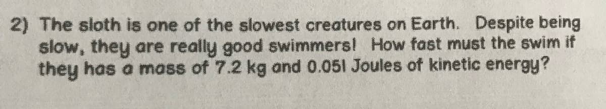 2) The sloth is one of the slowest creatures on Earth. Despite being
slow, they are really good swimmers! How fast must the swim if
they has a mass of 7.2 kg and 0.051 Joules of kinetic energy?
