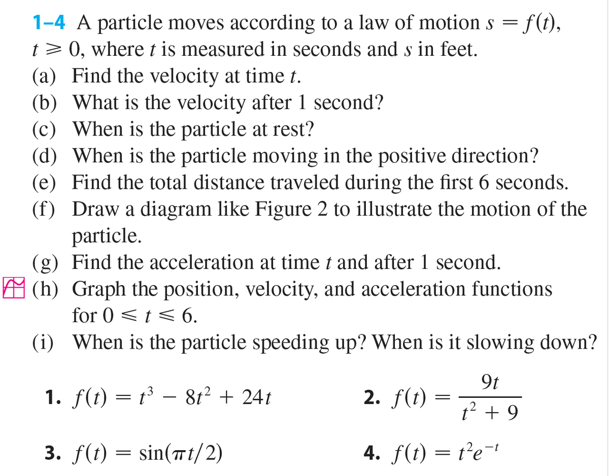 f(t),
1-4 A particle moves according to a law of motion s =
t> 0, wheret is measured in seconds and s in feet.
(a) Find the velocity at time t.
(b) What is the velocity after 1 second?
(c) When is the particle at rest?
(d) When is the particle moving in the positive direction?
(e) Find the total distance traveled during the first 6 seconds.
(f) Draw a diagram like Figure 2 to illustrate the motion of the
particle.
(g) Find the acceleration at time t and after 1 second.
A (h) Graph the position, velocity, and acceleration functions
for 0 < t < 6.
(i) When is the particle speeding up? When is it slowing down?
9t
1. f(t) = t³ – 8t² + 24t
2. f(t)
-
||
t² + 9
3. f(t)
sin(™t/2)
4. f(t) = t²e=+
