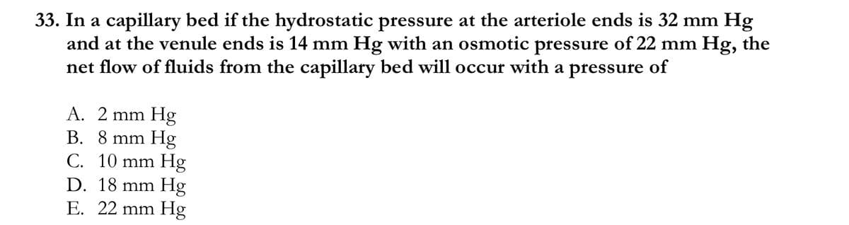 33. In a capillary bed if the hydrostatic pressure at the arteriole ends is 32 mm Hg
and at the venule ends is 14 mm Hg with an osmotic pressure of 22 mm Hg, the
net flow of fluids from the capillary bed will occur with a pressure of
A. 2 mm Hg
B. 8 mm Hg
C. 10 mm Hg
D. 18 mm Hg
E. 22 mm Hg

