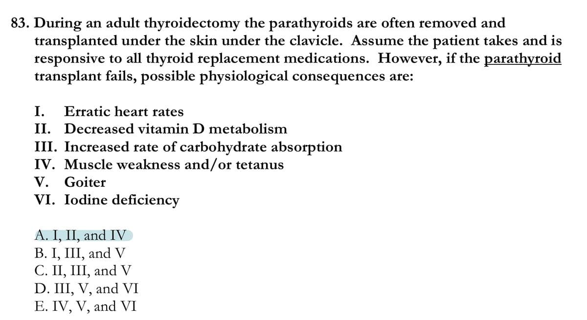 83. During an adult thyroidectomy the parathyroids are often removed and
transplanted under the skin under the clavicle. Assume the patient takes and is
responsive to all thyroid replacement medications. However, if the parathyroid
transplant fails, possible physiological consequences are:
I.
Erratic heart rates
II. Decreased vitamin D metabolism
III. Increased rate of carbohydrate absorption
IV. Muscle weakness and/or tetanus
V. Goiter
VI. Iodine deficiency
A. I, II, and IV
В. I, II, and V
С. II, II, and V
D. III, V, and VI
E. IV, V, and VI
