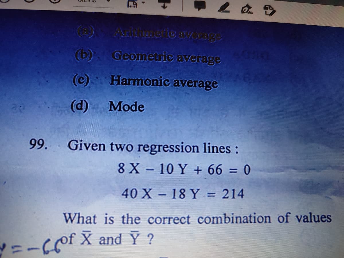 (b)
Geometric average
DEDY
(c)
Harmonic average
29
(d) Mode
99.
Given two regression lines:
8 X - 10 Y + 66 = 0
40 X - 18 Y = 214
%3D
What is the correct combination of values
X and Y ?
Y=-Cpf

