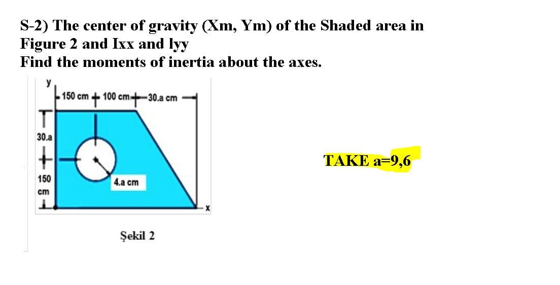 S-2) The center of gravity (Xm, Ym) of the Shaded area in
Figure 2 and Ixx and lyy
Find the moments of inertia about the axes.
y
150 cm + 100 cm-30.a cm
30.a
TAKE a=9,6
150
4.a cm
cm
Şekil 2
