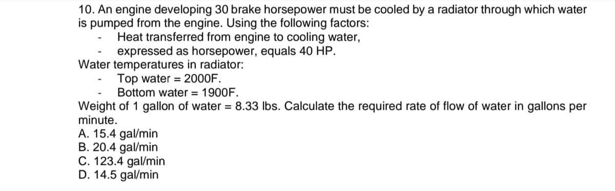 10. An engine developing 30 brake horsepower must be cooled by a radiator through which water
is pumped from the engine. Using the following factors:
Heat transferred from engine to cooling water,
expressed as horsepower, equals 40 HP.
Water temperatures in radiator:
Top water = 2000F.
Bottom water = 1900F.
Weight of 1 gallon of water = 8.33 lbs. Calculate the required rate of flow of water in gallons per
minute.
A. 15.4 gal/min
B. 20.4 gal/min
C. 123.4 gal/min
D. 14.5 gal/min