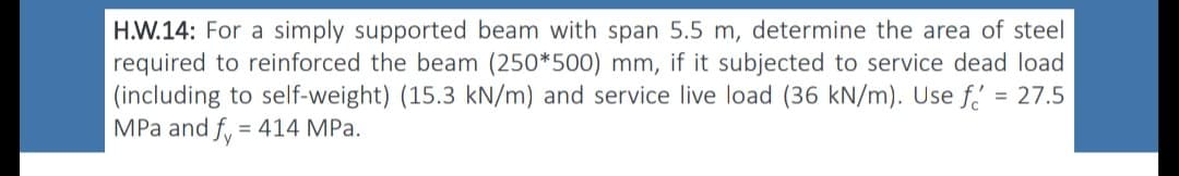 H.W.14: For a simply supported beam with span 5.5 m, determine the area of steel
required to reinforced the beam (250*500) mm, if it subjected to service dead load
(including to self-weight) (15.3 kN/m) and service live load (36 kN/m). Use f = 27.5
MPa and fy = 414 MPa.