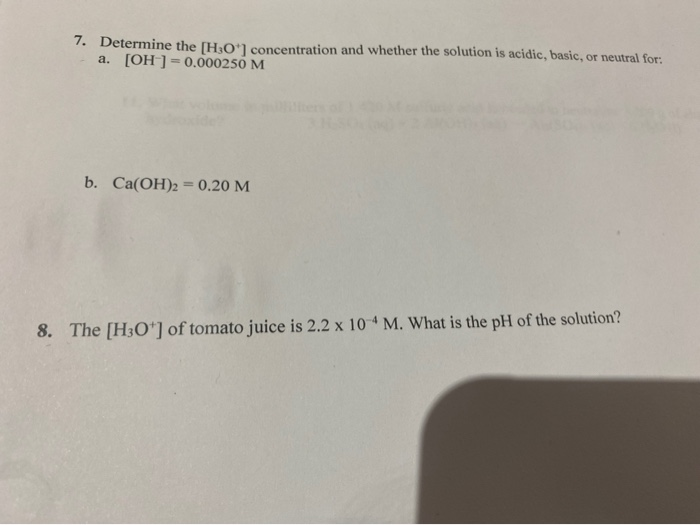 7. Determine the [H3O1 concentration and whether the solution is acidic, basic, or neutral for:
a. [OH ]=0.000250 M
b. Ca(OH)2 = 0.20 M
8. The [H3O*] of tomato juice is 2.2 x 10 4 M. What is the pH of the solution?
