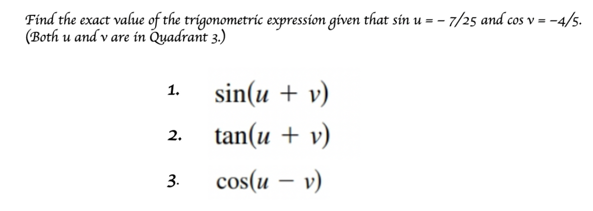Find the exact value of the trigonometric expression given that sin u = – 7/25 and cos v = -
(Both u and v are in Quadrant 3.)
-4/5.
sin(u + v)
1.
tan(u + v)
2.
cos(u – v)
3.
