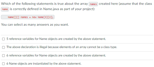 Which of the following statements is true about the array names created here (assume that the class
Name is correctly defined in Name.java as part of your project):
Name [][] names = new Name[3][2];
You can select as many answers as you want.
O 5 reference variables for Name objects are created by the above statement.
O The above declaration is illegal because elements of an array cannot be a class type.
O 6 reference variables for Name objects are created by the above statement.
O 6 Name objects are instantiated by the above statement.

