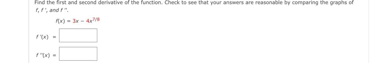 Find the first and second derivative of the function. Check to see that your answers are reasonable by comparing the graphs of
f, f', and f ".
f(x) = 3x – 4x7/8
%D
f '(x) =
f "(x) =

