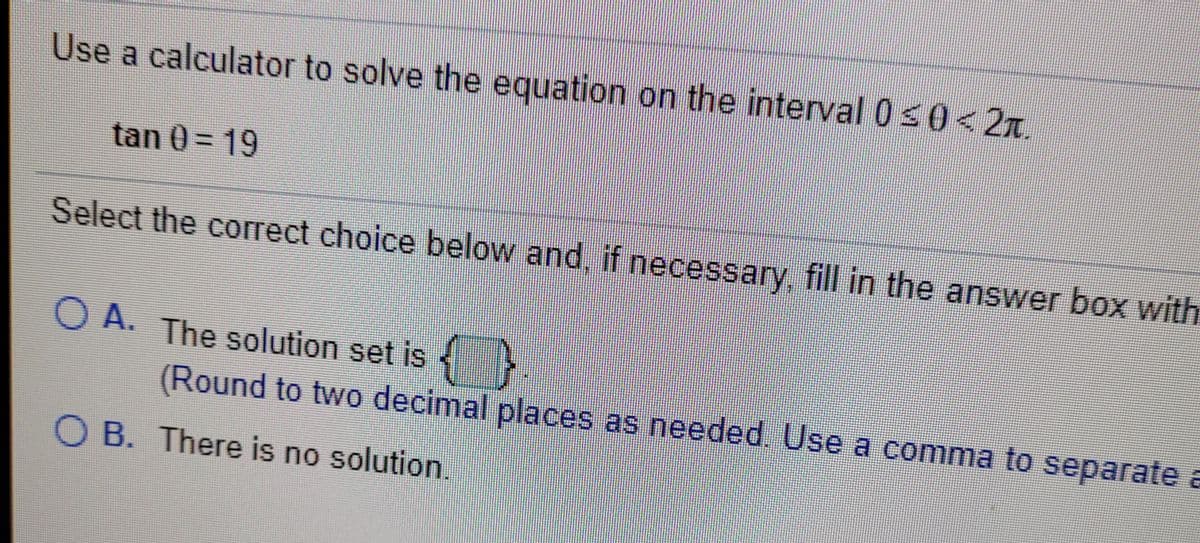 Use a calculator to solve the equation on the interval 0 s0<2x.
tan 0= 19
Select the correct choice below and, if necessary, fill in the answer box with
O A. The solution set is
(Round to two decimal places as needed Use a comma to separate a
O B. There is no solution.
