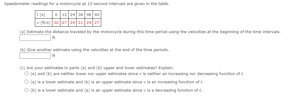 Speedometer readings for a motorcycle at 12-second intervals are given in the table.
t (s)
0 12 24 36 48 60
v (ft/s) 30 27 24 21 24 27
(a) Estimate the distance traveled by the motorcycle during this time period using the velocities at the beginning of the time intervals.
ft
(b) Give another estimate using the velocities at the end of the time periods.
ft
(c) Are your estimates in parts (a) and (b) upper and lower estimates? Explain.
(a) and (b) are neither lower nor upper estimates since v is neither an increasing nor decreasing function of t.
O (a) is a lower estimate and (b) is an upper estimate since v is an increasing function of t.
(b) is a lower estimate and (a) is an upper estimate since v is a decreasing function of t.
