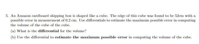 5. An Amazon cardboard shipping box is shaped like a cube. The edge of this cube was found to be 52cm with a
possible error in measurement of 0.2 cm. Use differentials to estimate the maximum possible error in computing
the volume of the cube of the cube.
(a) What is the differential for the volume?
(b) Use the differential to estimate the maximum possible error in computing the volume of the cube.
