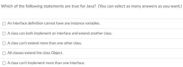 Which of the following statements are true for Java? (You can select as many answers as you want.)
O An interface definition cannot have any instance variables.
O A class can both implement an interface and extend another class.
O A class can't extend more than one other class.
All classes extend the class Object.
O A class can't implement more than one interface.
