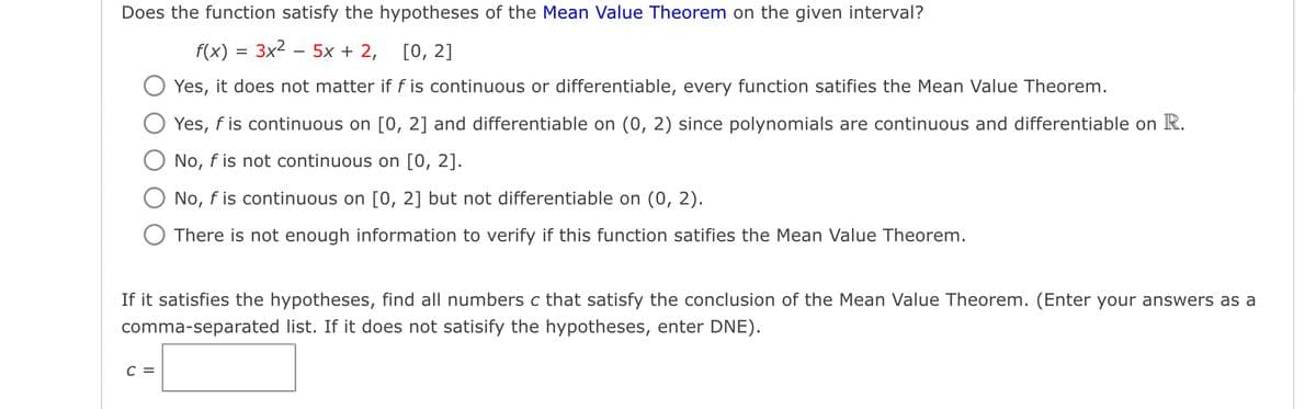 Does the function satisfy the hypotheses of the Mean Value Theorem on the given interval?
f(x) = 3x2 – 5x + 2,
[О, 2]
Yes, it does not matter if f is continuous or differentiable, every function satifies the Mean Value Theorem.
Yes, f is continuous on [0, 2] and differentiable on (0, 2) since polynomials are continuous and differentiable on R.
No, f is not continuous on [0, 2].
No, f is continuous on [0, 2] but not differentiable on (0, 2).
There is not enough information to verify if this function satifies the Mean Value Theorem.
If it satisfies the hypotheses, find all numbers c that satisfy the conclusion of the Mean Value Theorem. (Enter your answers as a
comma-separated list. If it does not satisify the hypotheses, enter DNE).
с 3
