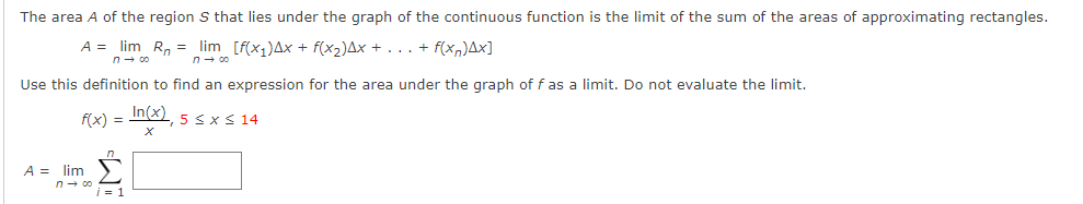 The area A of the region S that lies under the graph of the continuous function is the limit of the sum of the areas of approximating rectangles.
A = lim R, = lim [f(x,)Ax + f(x2)Ax + . .. + f(xn)Ax]
n- 00
n- 00
Use this definition to find an expression for the area under the graph of f as a limit. Do not evaluate the limit.
In(x), 5 sx S 14
f(x) =
A = lim
n- 00
i = 1

