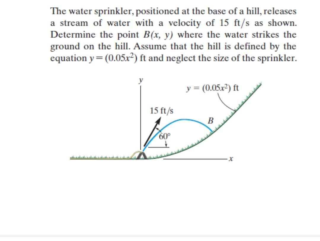 The water sprinkler, positioned at the base of a hill, releases
a stream of water with a velocity of 15 ft/s as shown.
Determine the point B(x, y) where the water strikes the
ground on the hill. Assume that the hill is defined by the
equation y=(0.05x²) ft and neglect the size of the sprinkler.
y = (0.05x2) ft
15 ft/s
B
60°
