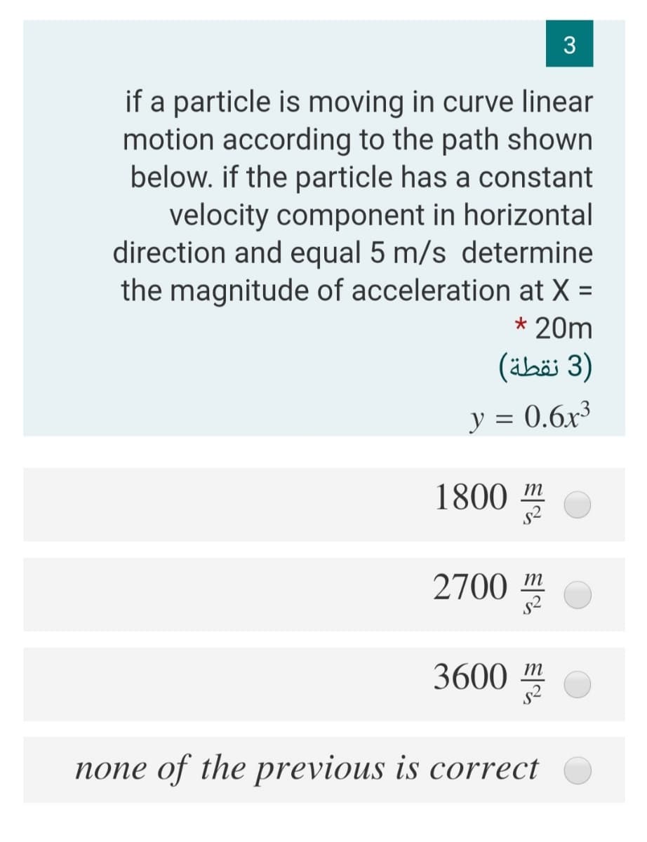if a particle is moving in curve linear
motion according to the path shown
below. if the particle has a constant
velocity component in horizontal
direction and equal 5 m/s determine
the magnitude of acceleration at X =
* 20m
)3 نقطة(
y = 0.6x³
1800 m
2700 m
3600 m
none of the previous is correct
