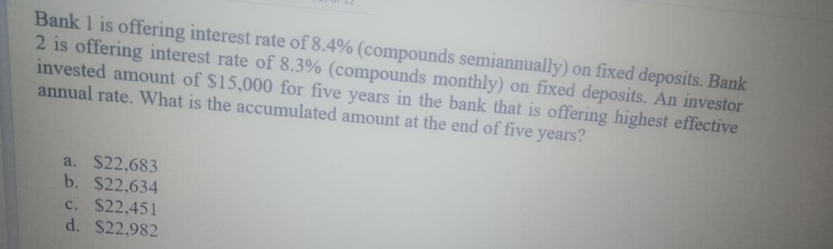 Bank 1 is offering interest rate of 8.4% (compounds semiannually) on fixed deposits. Bank
2 is offering interest rate of 8.3% (compounds monthly) on fixed deposits. An investor
invested amount of $15,000 for five years in the bank that is offering highest effective
annual rate. What is the accumulated amount at the end of five years?
a. $22,683
b. $22,634
c. $22,451
d. $22,982
