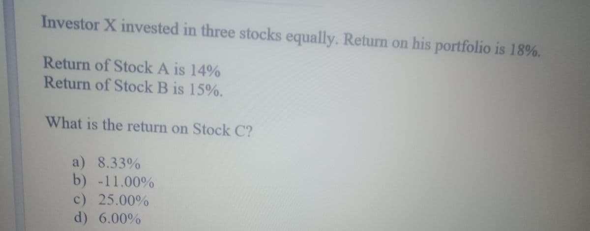 Investor X invested in three stocks equally. Return on his portfolio is 18%.
Return of Stock A is 14%
Return of Stock B is 15%.
What is the return on Stock C?
a) 8.33%
b) -11.00%
c) 25.00%
d) 6.00%
