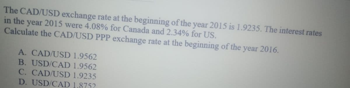 The CAD/USD exchange rate at the beginning of the year 2015 is 1.9235. The interest rates
in the year 2015 were 4.08% for Canada and 2.34% for US.
Calculate the CAD/USD PPP exchange rate at the beginning of the year 2016.
A. CAD/USD 1.9562
B. USD/CAD 1.9562
C. CAD/USD 1.9235
D. USD/CAD 1,8752
