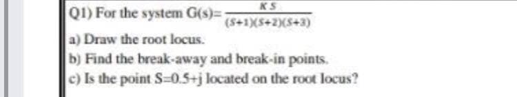 KS
Q1) For the system G(s)=
(S+1)(S+2)(S+3)
a) Draw the root locus.
b) Find the break-away and break-in points.
c) Is the point S=0.5+j located on the root locus?
